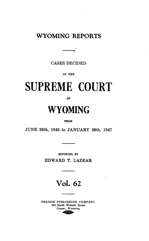 handle is hein.statereports/wyrpts0062 and id is 1 raw text is: 







WYOMING REPORTS





     CASES DECIDED

         IN THE


SUPREME COURT

              OF


        WYOMING

             FROM

JUNE 26th, 1945 to JANUARY 28th, 1947





           REPORTED BY
       EDWARD  T. LAZEAR





           Vol.  62



      PRAIRIE PUBLISHING COMPAN
         303 South Wolcott Street
           Casper, Wyoming


