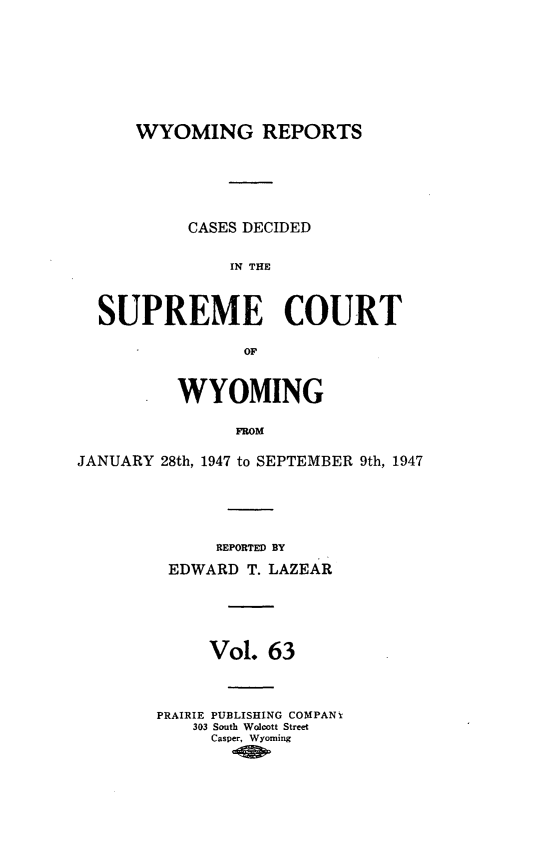 handle is hein.statereports/wyrpts0063 and id is 1 raw text is: 







      WYOMING REPORTS





           CASES DECIDED

               IN THE


  SUPREME COURT

                OF


          WYOMING

                FROM

JANUARY 28th, 1947 to SEPTEMBER 9th, 1947


      REPORTED BY
 EDWARD  T. LAZEAR




     Vol.  63



PRAIRIE PUBLISHING COMPANY
    303 South Wolcott Street
    Casper, Wyoming



