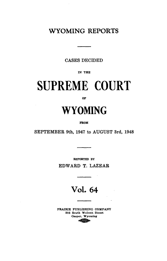 handle is hein.statereports/wyrpts0064 and id is 1 raw text is: 






     WYOMING REPORTS






          CASES DECIDED


              IN THE



 SUPREME COURT

               OF,


         WYOMING

              FROM

SEPTEMBER 9th, 1947 to AUGUST 3rd, 1948


     REPORTED BY

 EDWARD T. LAZEAR





    Vol.  64



PRAIRIE PUBLISHING COMPANY
   308 South Wolcott Street
     Casper, Wyoming


