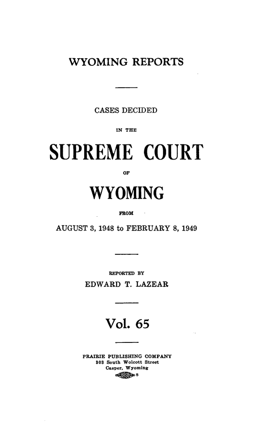handle is hein.statereports/wyrpts0065 and id is 1 raw text is: 








    WYOMING REPORTS






         CASES DECIDED


             IN TE



SUPREME COURT

              OF



        WYOMING

             FROM

 AUGUST 3, 1948 to FEBRUARY 8, 1949


     REPORTED BY

EDWARD  T. LAZEAR






    Vol.  65




PRAIRIE PUBLISHING COMPANY
   803 South Wolcott Street
   Casper, Wyoming
        -4 0


