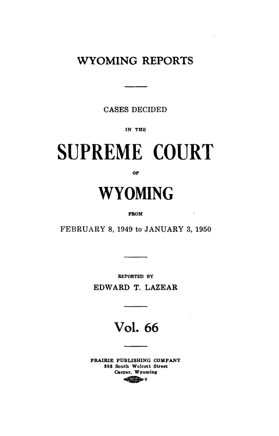 handle is hein.statereports/wyrpts0066 and id is 1 raw text is: 









    WYOMING REPORTS







         CASES DECIDED


             IN THE




SUPREME COURT

              OF



        WYOMING


             FROM


FEBRUARY  8, 1949 to JANUARY 3, 1950


     REPORTED BY

 EDWARD T. LAZEAR






    Vol.  66




PRAIRIE PUBLISHING COMPANY
   308 South Wolcott Street
     Casper. Wyoming
          5


