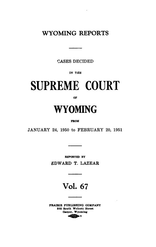 handle is hein.statereports/wyrpts0067 and id is 1 raw text is: 






     WYOMING REPORTS





          CASES DECIDED

              IN TAU



 SUPREME COURT

               OF


         WYOMING

              FROM

JANUARY 24, 1950 to FEBRUARY 20, 1951


     REPORTED BY
 EDWARD T. LAZEAR




    Vol.  67



PRAIRIE PUBLISHING COMPANY
   808 South Wolcott Street
     Casper, Wyoming


