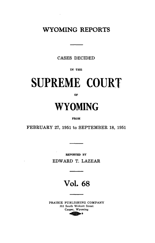handle is hein.statereports/wyrpts0068 and id is 1 raw text is: 





     WYOMING REPORTS






          CASES DECIDED

              IN THE



  SUPREME COURT

                OF


         WYOMING

               FROM

FEBRUARY 27, 1951 to SEPTEMBER 18, 1951


     REPORTED BY

 EDWARD  T. LAZEAR





     Vol.  68



PRAIRIE PUBLISHING COMPANY
    303 South Walcott Street
    Casper, Wyoming


