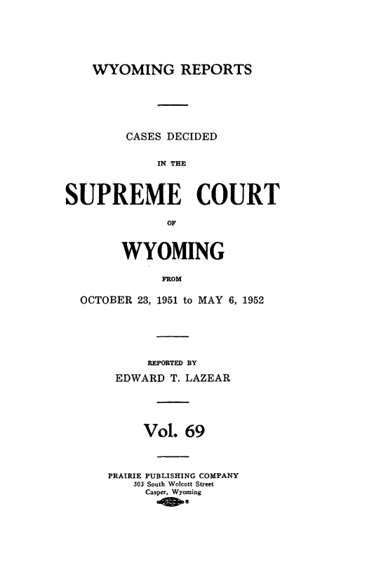 handle is hein.statereports/wyrpts0069 and id is 1 raw text is: 






    WYOMING REPORTS






        CASES DECIDED


             IN THE



SUPREME COURT

              OF



        WYOMING

             FROM

  OCTOBER 23, 1951 to MAY 6, 1952


     REPORTED BY

 EDWARD  T. LAZEAR





     Vol.  69



PRAIRIE PUBLISHING COMPANY
    303 South Wolcott Street
    Casper, Wyoming
         01-5


