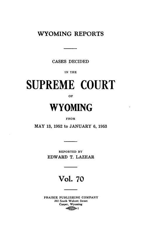 handle is hein.statereports/wyrpts0070 and id is 1 raw text is: 







WYOMING REPORTS


        CASES DECIDED

             IN THE



SUPREME COURT

              OF


        WYOMING

             FROM

   MAY 13, 1952 to JANUARY 6, 1953


     REPORTED BY
 EDWARD  T. LAZEAR





     Vol.  70



PRAIRIE PUBLISHING COMPANY
   303 South Wolcott Street
     Casper, Wyoming


