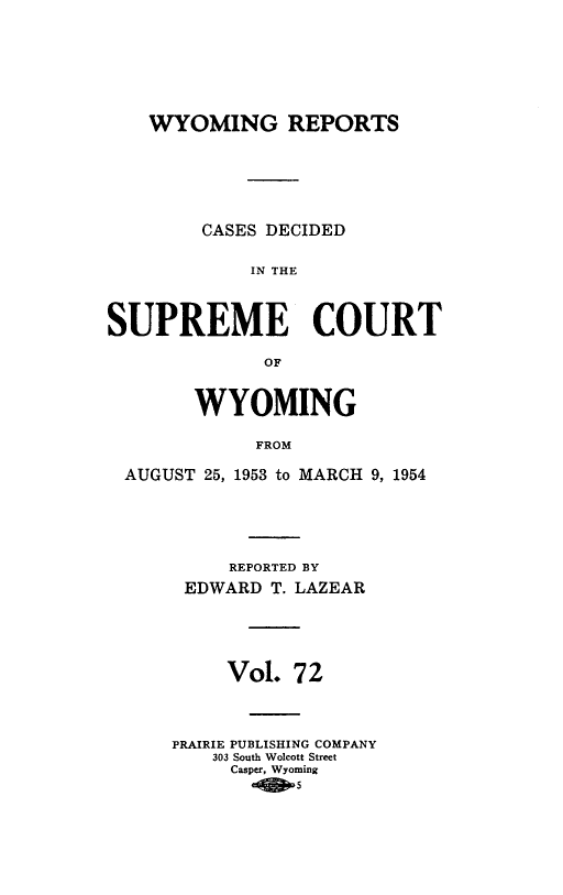 handle is hein.statereports/wyrpts0072 and id is 1 raw text is: 








    WYOMING REPORTS







        CASES DECIDED


             IN THE




SUPREME COURT

              OF



        WYOMING

             FROM

  AUGUST 25, 1953 to MARCH 9, 1954


     REPORTED BY
 EDWARD  T. LAZEAR






     Vol.  7 2




PRAIRIE PUBLISHING COMPANY
    303 South Wolcott Street
    Casper, Wyoming
         .0j s


