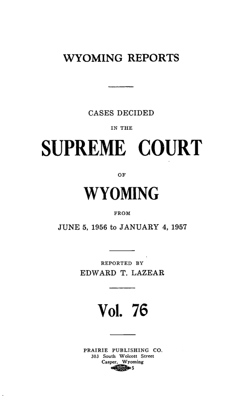 handle is hein.statereports/wyrpts0076 and id is 1 raw text is: 







    WYOMING REPORTS







         CASES DECIDED

             IN THE



SUPREME COURT


              OF


        WYOMING

             FROM

   JUNE 5, 1956 to JANUARY 4, 1957


    REPORTED BY
EDWARD T. LAZEAR





   Vol.   76




 PRAIRIE PUBLISHING CO.
 303 South Wolcott Street
    Casper. Wyoming


