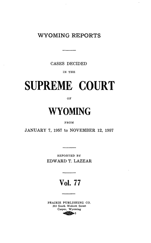 handle is hein.statereports/wyrpts0077 and id is 1 raw text is: 










WYOMING REPORTS


         CASES DECIDED

             IN THE




SUPREME COURT


              OF




        WYOMING


             FROM

JANUARY 7, 1957 to NOVEMBER 12, 1957


   REPORTED BY

EDWARD T. LAZEAR






    Vol. 77





PRAIRIE PUBLISHING CO.
  303 South Wolcott Street
    Casper, Wyoming
       -D5


