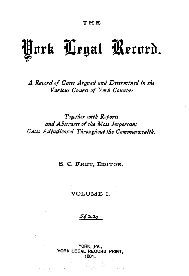handle is hein.statereports/york0001 and id is 1 raw text is: 

THE


i ork Iegju iiluerr.



A Record of Cases Argued and Determined in the
       Various Courts of York County;



            Together with Reports
      and Abstracts of the Most Important
Cases Adjudicated Throughout the Commonwealth.




          S. C. FrEY, EDITOR.



             VOLUME I.







                YORK, ,PA.,
         YORK LEGAL RECORD PRINT,
                  1881.


