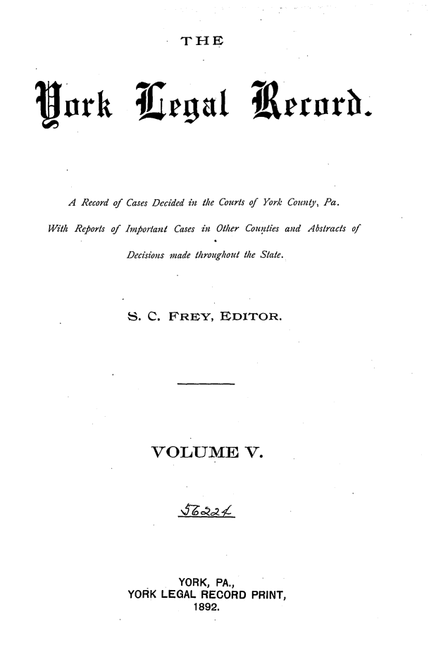 handle is hein.statereports/york0005 and id is 1 raw text is: 

THE


Pork                          L       &grrorb.






     A Record of Cases Decided in the Courts of York Count),, Pa.

  Witl Reports of Impfortant Cases in Other Counties and Abstracts of

               Decisions made throughout the State.




               S. C. FREY, EDITOR.










                   VOLUME V.









                       YORK, PA.,
               YORK LEGAL RECORD PRINT,
                          1892.


