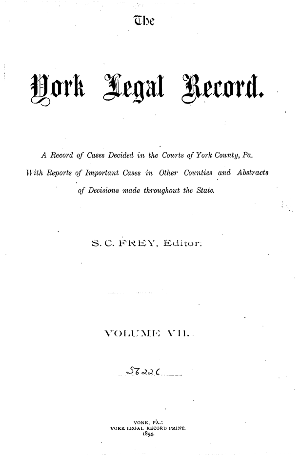 handle is hein.statereports/york0007 and id is 1 raw text is: 
~I)C


Seord.


   A Record of Cases Decided in the Courts of York County, Pa.

With Reports of Important Cases in Other Counties and Abstracts

            of Decisions made throughout the State.





               S.C. l-    EY, Editor.








                  V'7 OIt.[I \H  V I








                         YORK, 1'A.:
                   'ORK .RI CA ' RECORD PRINT.
                           1894.


J-Jorh


;f fg at


