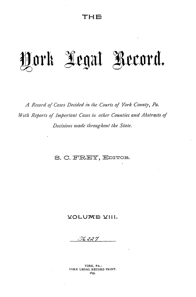 handle is hein.statereports/york0008 and id is 1 raw text is: 

THE


   A Record of Cases Decided in the Courts of York Coutly, Pa.

4'HZlt/ Reports of Important Cases in olher Counties and Abstracts of

              Decisions made throughout the State.





              S.    0.  I-L.TY,         r xoII









                    VOLXJ2Va Vill.







                           YORK, PA.:
                     YORK LEGAL RECORD PRINT.
                             IF95.


