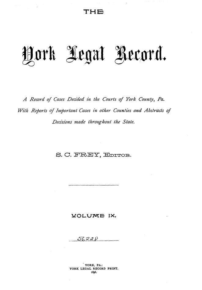 handle is hein.statereports/york0009 and id is 1 raw text is: 
THa


  A Record of Cases Decided in the Courts of York County, Pa.

W/ill Reorls of Ioortant Cases in other Couniies and Abstracts of

             Decisions made /hroughou/ the State.





             S. 0. F:RBp,Tn, Y, 'EDITOR.


V   .0i OLV7E IX.


      YORK, PA.:
YORK I.EGAL RECORD PRINT.
        1896.


