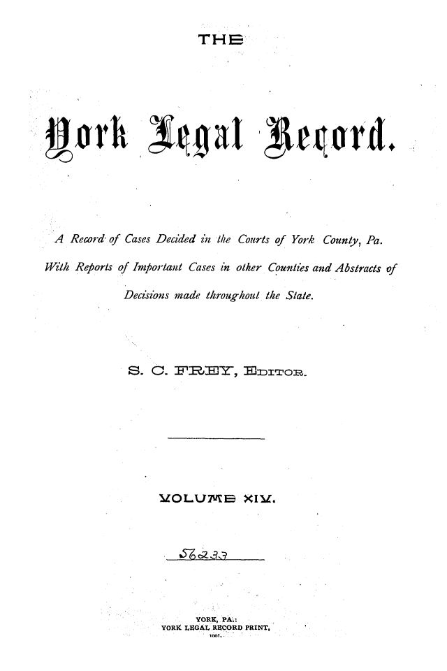 handle is hein.statereports/york0014 and id is 1 raw text is: 

THE  


  A Record of Cases Decided in Ike Courts of York County, Pa.

Willi Reports of Important Cases in other Counties and Abstracts of

              Decisions made throughout the State.





              S.     . F'fflJ', BDr      wop.









                    LOLU7B XIM'.


      YORK, PA;:
YORK LUGAL RECORD PRINT,


