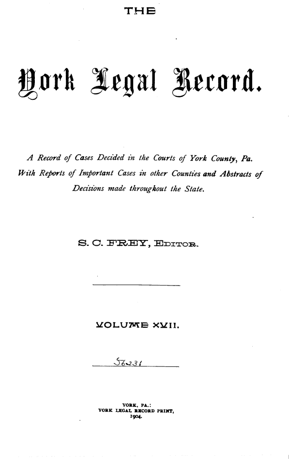 handle is hein.statereports/york0017 and id is 1 raw text is: TH E


  A Record of Cases Decided zn the Courts of York County, Pa.
V~ith Reports of Important Cases in other Counties and Abstracts of

              Deciszons made throughout the State.





              S. C. F          Y, E    IZoI.


      YORK, PA.:
YORK IXGAZ, RXCORD PRINT,
        1904.


V0 LUMS  XUII


