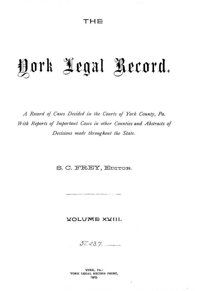 handle is hein.statereports/york0018 and id is 1 raw text is: 


THE


~jorh                                      toga ecrd.






  A Record of Cases Decided z'i /he Courts of York County, Pa.

1, ith Reports of Important Cases il other Countzes and Abstracts of
             Decisions made throughout the State.





             . a.     '         - dlwo?.

















                         YORK, PA.:
                   YORK LEGAL RHCORD PRINT,
                           1905.


