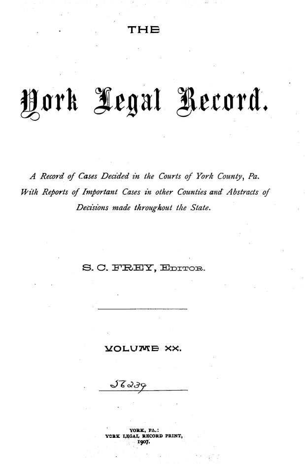 handle is hein.statereports/york0020 and id is 1 raw text is: 

THE


  J~rh r ~eat I etwrd.






  A Record of Cases Deczded z'n the Courts of York County, Pa.
With Reports of Important Cases in other Countzes and Abstracts of
            Derisions made throughout the State.





            S. 0. FRBEY, EDTOR


UOLVM-E XX,


     YORK, PA.:
YORK YAGA. RICCORD PRINT,
      SI O7.


