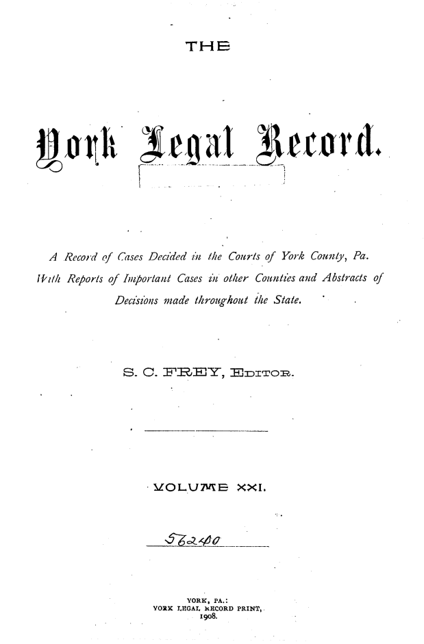 handle is hein.statereports/york0021 and id is 1 raw text is: 

THE


  A  Record of Cases Decided i11 Mhe Courts of York County, Pa.
i1ili Reports of Important Cases in otler Counztes and Abstracts of
              Decisz ns made throughou te State.




              S. C.     B-'REY, , -,ITzoz .


. 'OLU:k.m      XXi.


      YORK, PA.:
YORK LIUGAL RJ CORD PRINTs.
        19o8.


