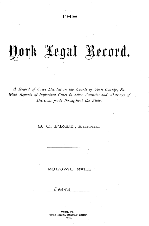 handle is hein.statereports/york0023 and id is 1 raw text is: 


THE


'-9


  A Record of Cases Decided in the Courts of York County, Pa.
W/zlh Reports of huportani Cases izn other Counties and Abstracts of
             Decz'z'ns made throughout the Slate.





             S- 0. FZREI]Y-, -Thrr-oR=,


VOLUME XXIII.


     YORK, PA.:
YORK LEGAL RECORD PRINT.
        1910.


;4rtard+


