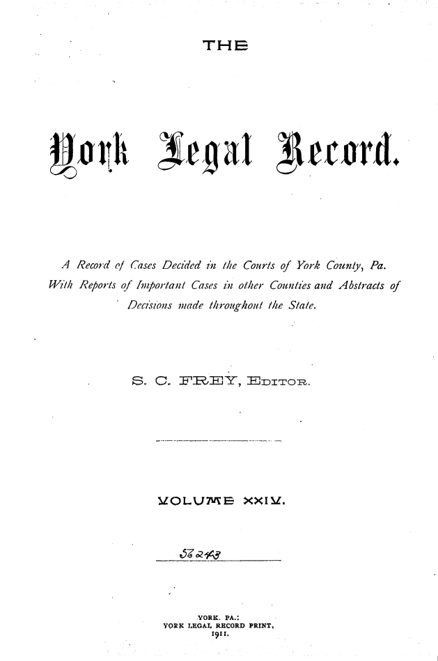 handle is hein.statereports/york0024 and id is 1 raw text is: 

TH E


AAnit


jegaI ~L1ectwd.


  A Record ol rases Decided in Mhe Couris of York Counly, Pa.
W'lh Reports of Imporlant Cases i'n oiher Counties and Abstracts of
            Decsi 'ons made 1hroughoul /e Slate.





                S. F~~YElzITOR~z


V1OLUMErB XXIV.


     YORK, PA.:
YORK LEGAL, RECORD PRINT,
       I'1I.


- v


