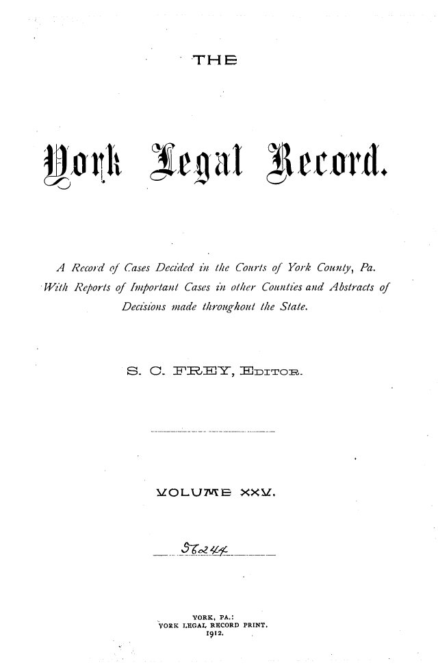 handle is hein.statereports/york0025 and id is 1 raw text is: 



TH E


, r  a I


  A  Record of Cases Decided izn the Couris of York Coutnty, Pa.
1i4ih Reporls of Inipor/auil Cases z*i olier Counlies and Abstracts of
              Deci'ions made throughout the Slate.














                    VOLUME XX.









                          YORK, PA.:
                    ORK  LEGAL. RECORD PRINT.
                             1912.


Jr/c oral.



