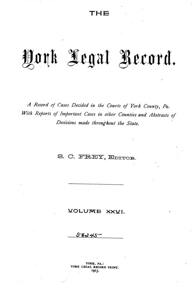 handle is hein.statereports/york0026 and id is 1 raw text is: 
THE


  A Record of Cases Decided in the Courts of York County, Pa.
With Reports of hnportant Cases in other Counties and Abstracts of

              Decins made throukhout the State.





              S. C. FR-,', ,-rop.


VOLUNurS XX I.








       YORK, PA.:
 YORK I.RGAL RECORD PRINT,
         1913.


