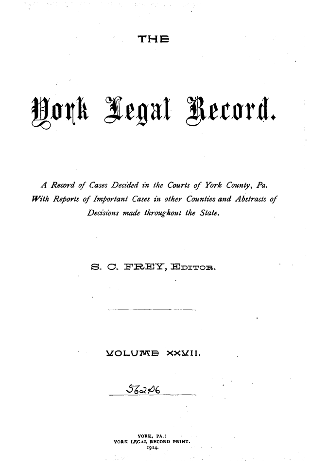 handle is hein.statereports/york0027 and id is 1 raw text is: 


THE


  A Record of Cases Decided in the Courts of York County, Pa.
With Reports of Important Cases in other Countzes and Abstracts of
             Decisions made throughout the State.





             S. 0.  FR, HTOR.








                 UgO I.UM I     XXV1I.


      YORK, PA.:
YORK I,HGAL RECORD PRINT.
        1914.


