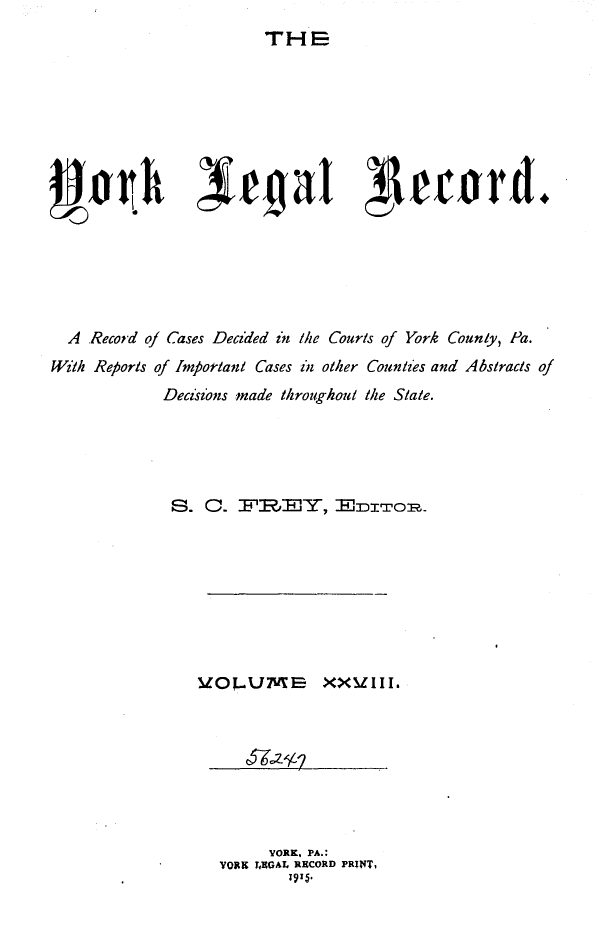 handle is hein.statereports/york0028 and id is 1 raw text is: 
                           THE















  A Record of Cases Decided in l/ie Cours of York County, Pa.
With Reports of fmortlant Cases zi other Counties and Abstracts of
              Deci'z'ns made throughout the State.





              S. C.       R:   ,Y, ITO.








                  V[OJ..L/U       XXM1III.


      YORK, PA.:
YORK TjKGAL RECORD PRIT,
         1915.



