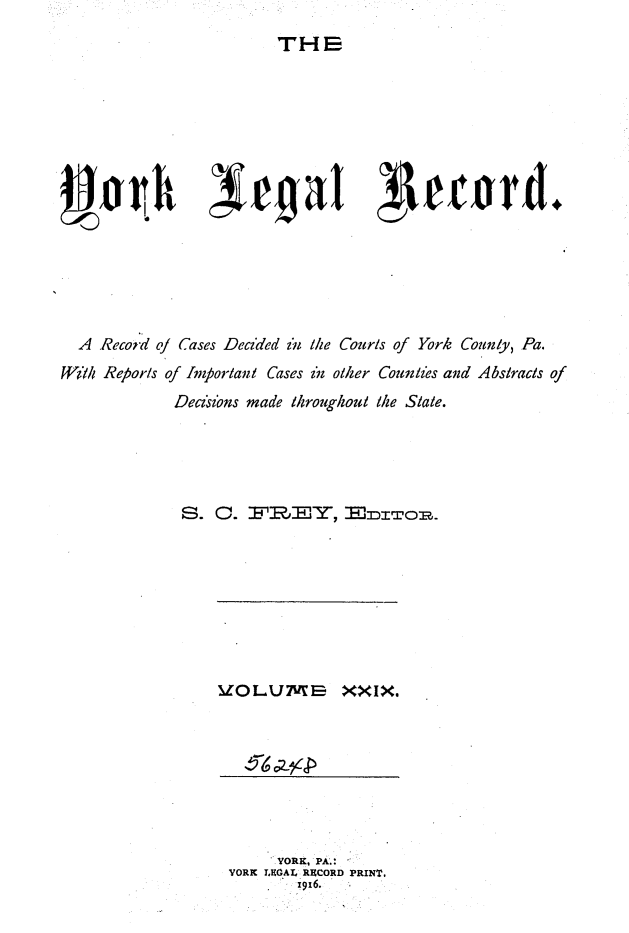 handle is hein.statereports/york0029 and id is 1 raw text is: 
THE


4~w                4a ~1etrd.






  A Reco;d of Cases Decided in the Cour/s of York Counly, Pa.
WI/ Reporls of Inmortani Cases in otler Counles and Abstracts of
            Decions made throughoul the State.





            S. C. IRTFB   EY,  x :ro .


IZOLUME-B XXIX.


     *YORK, PA.' :
YORK LEGAL RECORD PRINT.
       1916.


