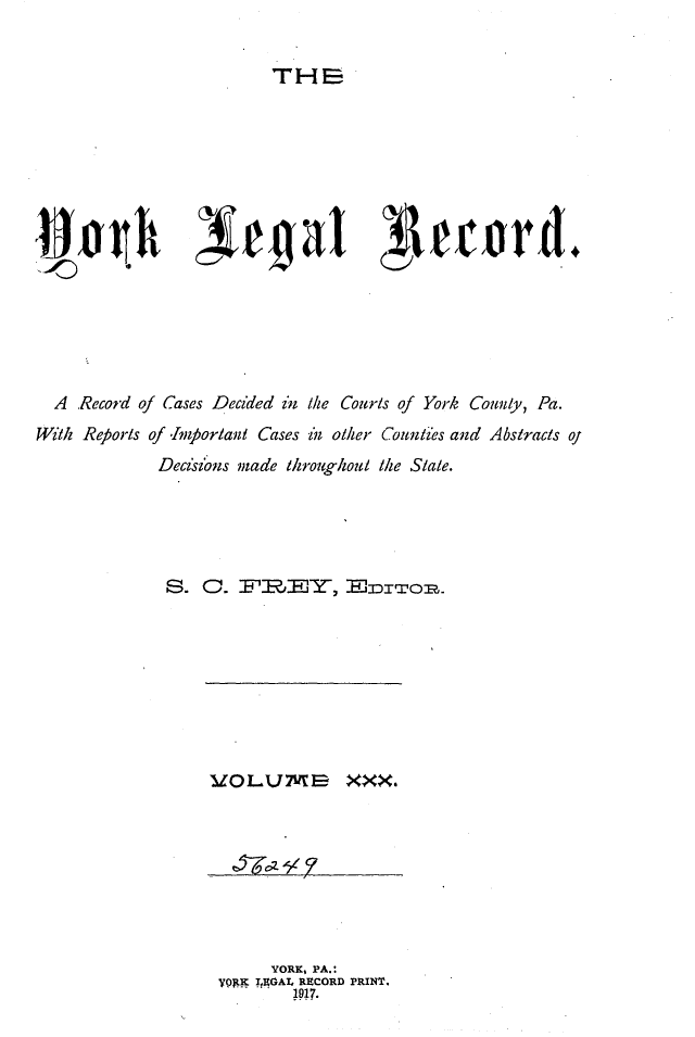 handle is hein.statereports/york0030 and id is 1 raw text is: 


THE


  A  Record of Cases Decided z /ie Courls of York Counly, Pa.
With Reports of -Impfortaul Cases in olier Counlies and Abstracls oj
              Decisi ons made throughout /ie Sale.


U1OL1J7VMB XXX.


      YORK, PA.:
yqtE IEGAL RECORD PRINT.
         M117.


