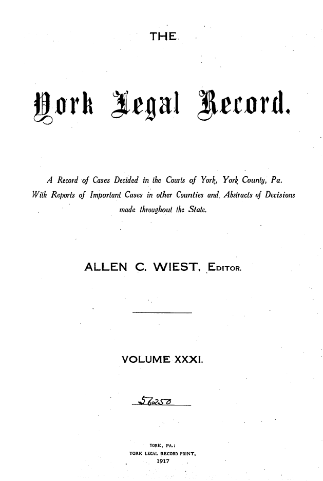 handle is hein.statereports/york0031 and id is 1 raw text is: 

THE


4,tb rha ~                            eord.





   A Record of Cases Decided in the Courts of York, York County, Pa.
With Reports of Important Cases in other Counties and. Abstracts of Decisions
                  made throughout the State.




           ALLEN C. WIEST, EDITOR.








                  VOLUME XXXI.







                        YORK, PA.:
                    YORK LEGAL RECORD PRINT,
                          1917


