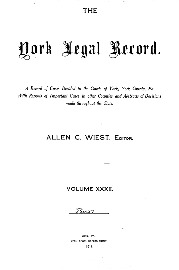 handle is hein.statereports/york0032 and id is 1 raw text is: 
THE


4egal Teuord.


  A Record of Cases Decided in the Courts of York, York County, Pa.
With Reports of Important Cases in other Counties and Abstracts of Decisions
                  made throughout the State.





          ALLEN C. WIEST, EDITOR.








                  VOLUME XXXII.


    YORK, PA..
YORK LEGAL RECORD PRINT,
      1918


-gorh



