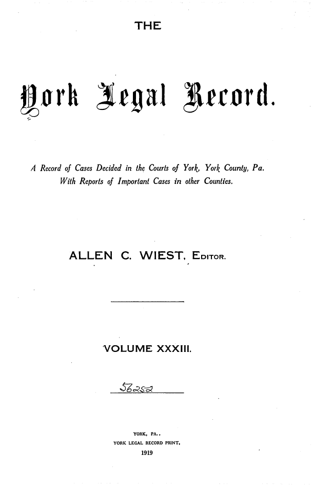 handle is hein.statereports/york0033 and id is 1 raw text is: 
                       THE






jlorh                             laga1 ecord.





  A Record of Cases Decided in the Courts of York, York County, Pa.
        With Reports of Important Cases in other Counties.






          ALLEN      C. WIEST, EDITOR.








                 VOLUME XXXIII.


    YORK, PA..
YORK LEGAL RECORD PRINT,
      1919


