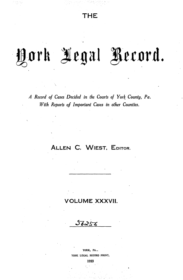 handle is hein.statereports/york0037 and id is 1 raw text is: 

THE


0-orh )iegal                         1evord.




     A Record of Cases Decided in the Courts of York County, Pa.
         With Reports of Important Cases in other Counties.






             ALLEN C. WIEST, EDITOR.








                  VOLUME XXXVlI.


    YORK, PA..
YORK LEGAL RECORD PRINT,
      1923


