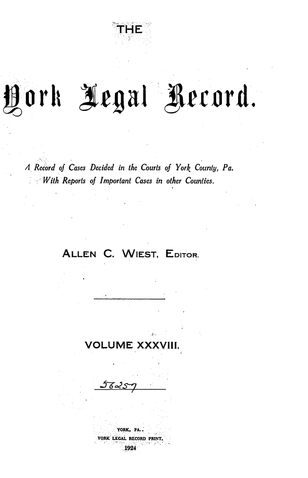 handle is hein.statereports/york0038 and id is 1 raw text is: 

                      THE













A Record of Cases Decided in the Courts of York County, Pa.
   :-'With Reports of Important Cases in other Counties.






         ALLEN C. WIEST, EDITOR.








               VOLUME XXXVil.


     YORK, PA.:
YORK LEGAL RECORD PRINT,
      1924


