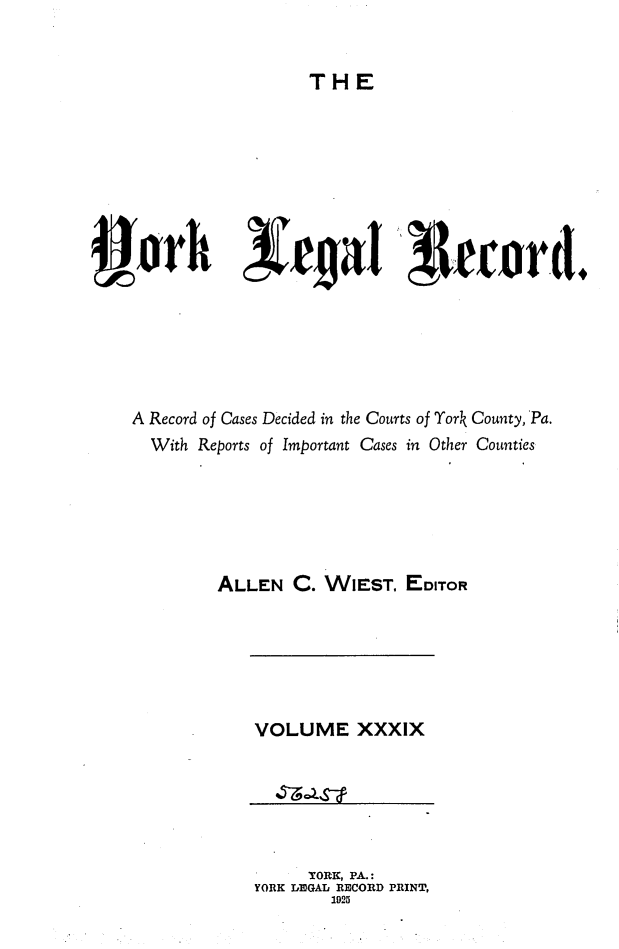 handle is hein.statereports/york0039 and id is 1 raw text is: 


THE


4orh             rcjvi u1trord.






  A Record of Cases Decided in the Courts of York County, 'Pa.
    With Reports of Important Cases in Other Counties






          ALLEN C. WIEST. EDITOR


VOLUME XXXIX


     YORK, PA.:
YORK LEGAL RECORD PRINT,
       1925


