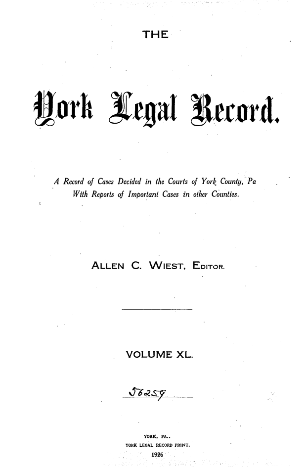 handle is hein.statereports/york0040 and id is 1 raw text is: 

THE


A Record of Cases Decided in the Courts of York County,''Pa
     With Reports of Important Cases in other Counties.






          ALLEN C. WIEST, EDITOR.


VOLUME XL.







     YORK, PA..
YORK LEGAL RECORD PRINT,
       1926


