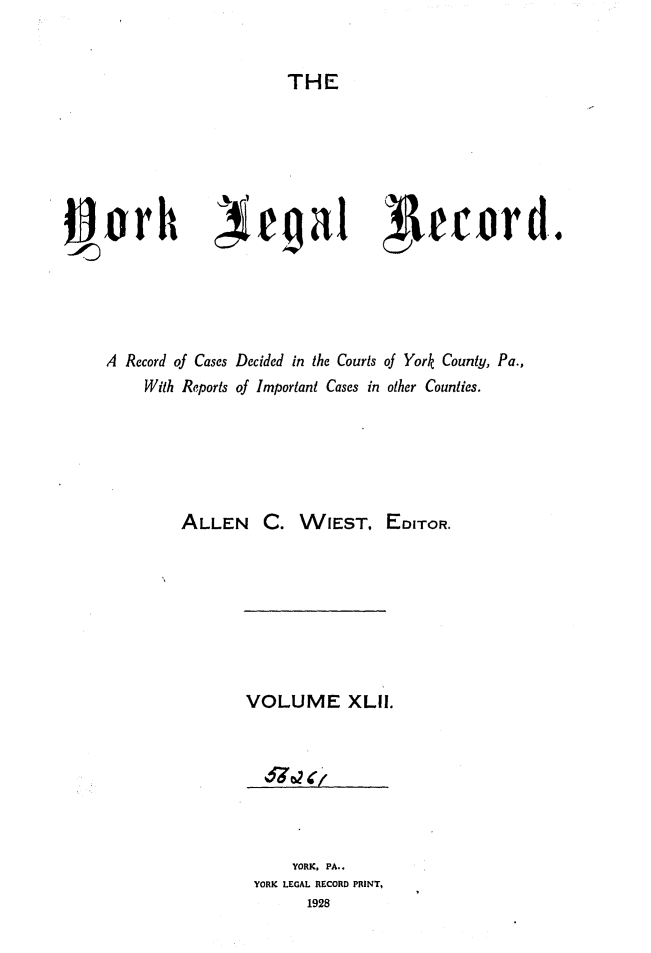 handle is hein.statereports/york0042 and id is 1 raw text is: 


THE


Sork            e a1               lecord.





A Record of Cases Decided in the Courts of York County, Pa.,
     With Reports of Important Cases in other Counties.






         ALLEN C. WIEST, EDITOR.


VOLUME XLi.







     YORK, PA..
 YORK LEGAL RECORD PRINT,
       1928



