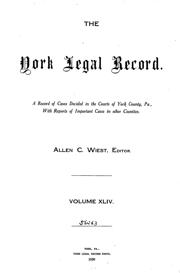 handle is hein.statereports/york0044 and id is 1 raw text is: 


                       THE













A Record of Cases Decided in the Courts of York County, Pa.,
     With Reports of Important Cases in other Counties.






         ALLEN C. WIEST, EDITOR.








                VOLUME XLIV.



                        6-~3



                        YORK, PA.
                  YORK LEGAL RECORD PRINT,
                         1930


