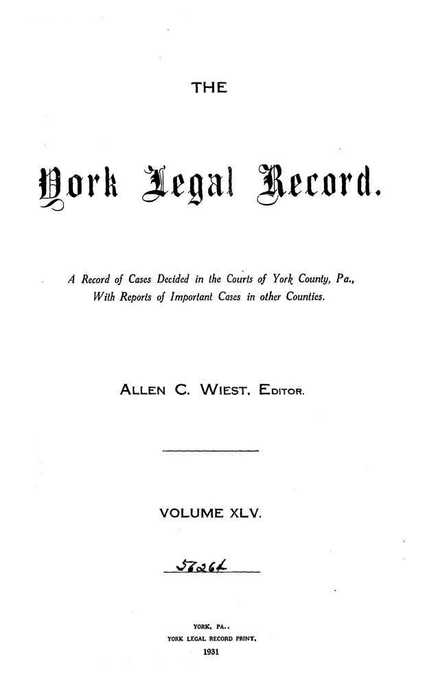 handle is hein.statereports/york0045 and id is 1 raw text is: 




THE


i~orh )ejgai lrrord-.





     A Record of Cases Decided in the Courts of York County, Pa.,
         With Reports of Important Cases in other Counties.






             ALLEN   C. WIEST, EDITOR.


VOLUME XLV.


    YORK, PA..
YORK LEGAL RECORD PRINT,
      1931


