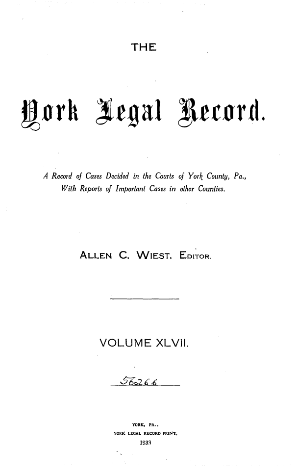 handle is hein.statereports/york0047 and id is 1 raw text is: 



THE


j prh ega1 VecordI.




     A Record of Cases Decided in the Courts of York County, Pa.,
         With Reports of Important Cases in other Counties.






             ALLEN C. WIEST, EDITOR.








                 VOLUME XLVII.


    YORK, PA..
YORK LEGAL RECORD PRINT,
      1931


