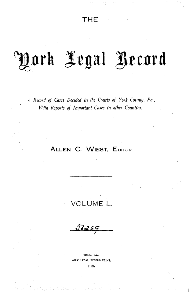 handle is hein.statereports/york0050 and id is 1 raw text is: 

THE


'3Dorht~~1                                 e~r




      I Record of Cases Decided in the Courts of York County, Pa.,
          With Reports of Important Cases in other Counties.


ALLEN C.


WIEST, EDITOR.


VOLUME L.







     YORK. PA..
YORK LEGAL RECORD PRINT,
       1:36


