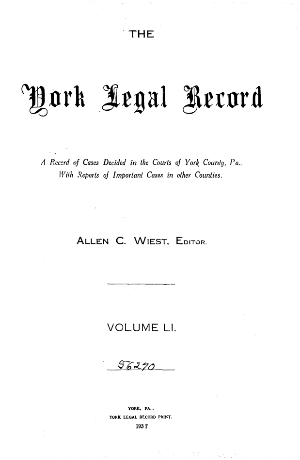 handle is hein.statereports/york0051 and id is 1 raw text is: 

                      THE












A Reccrd of Cases Decided in the Courts of York County, Pa..
     With Reports of Important Cases in other Counties.


ALLEN C.


WIEST, EDITOR.


VOLUME LI.


     YORK. PA..
YORK LEGAL RECORD PRINT.
       1937


