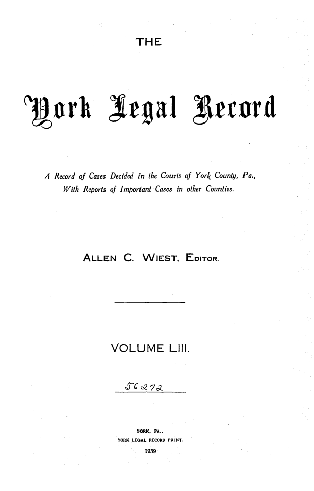 handle is hein.statereports/york0053 and id is 1 raw text is: 


                       THE






1'Pork Jrgal 7Afrrrd




    A Record of Cases Decided in the Courts of York County, Pa.,
        With Reports of Important Cases in other Counties.


ALLEN C.


WIEST, EDITOR.


VOLUME LIII.


    YORK, PA..
YORK LEGAL RECORD PRINT.
      1939


