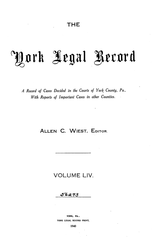 handle is hein.statereports/york0054 and id is 1 raw text is: 


THE


1rh -,Xrgal lrrord




    A Record of Cases Decided in the Courts of York County, Pa.,
        With Reports of Important Cases in other Counties.





            ALLEN C. WIEST, EDITOR.







                 VOLUME LIV.






                      YORK, PA..
                  YORK LEGAL RECORD PRINT,
                        1940


