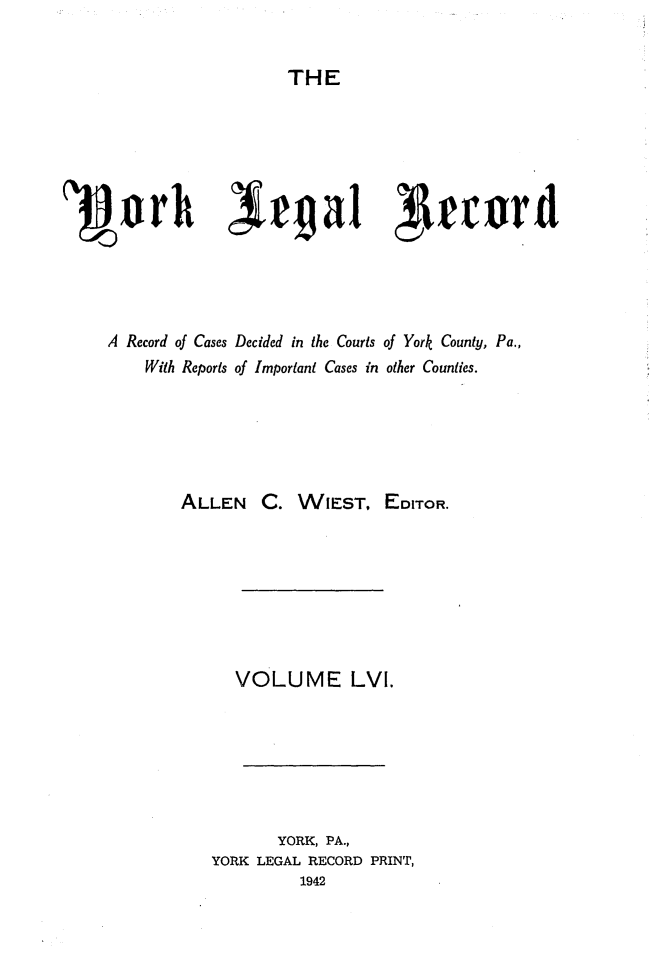 handle is hein.statereports/york0056 and id is 1 raw text is: 

THE


1flprh )i#ga1 irrurd




    A Record of Cases Decided in the Courts of York County, Pa.,
        With Reports of Important Cases in other Counties.





            ALLEN C. WIEST, EDITOR.






                 VOLUME LVI.






                     YORK, PA.,
               YORK LEGAL RECORD PRINT,
                        1942


