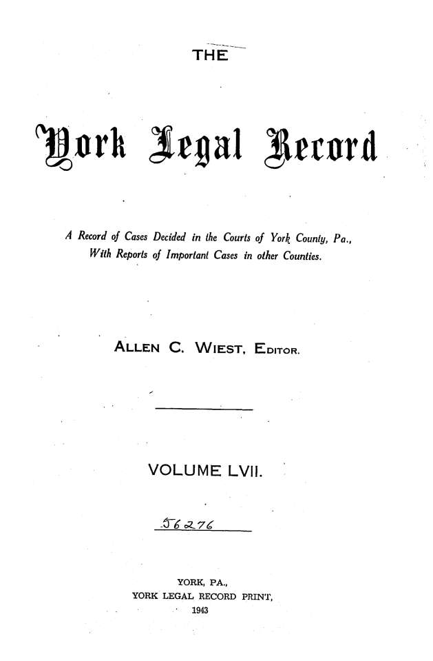 handle is hein.statereports/york0057 and id is 1 raw text is: 


                     THE












A Record of Cases Decided in the Courts of York County, Pa.,
    With Reports of Important Cases in other Counties.






        ALLEN C. WIEST, EDITOR.








              VOLUME LVII.



                 -    74



                   YORK, PA.,
           YORK LEGAL RECORD PRINT,
                     1943


