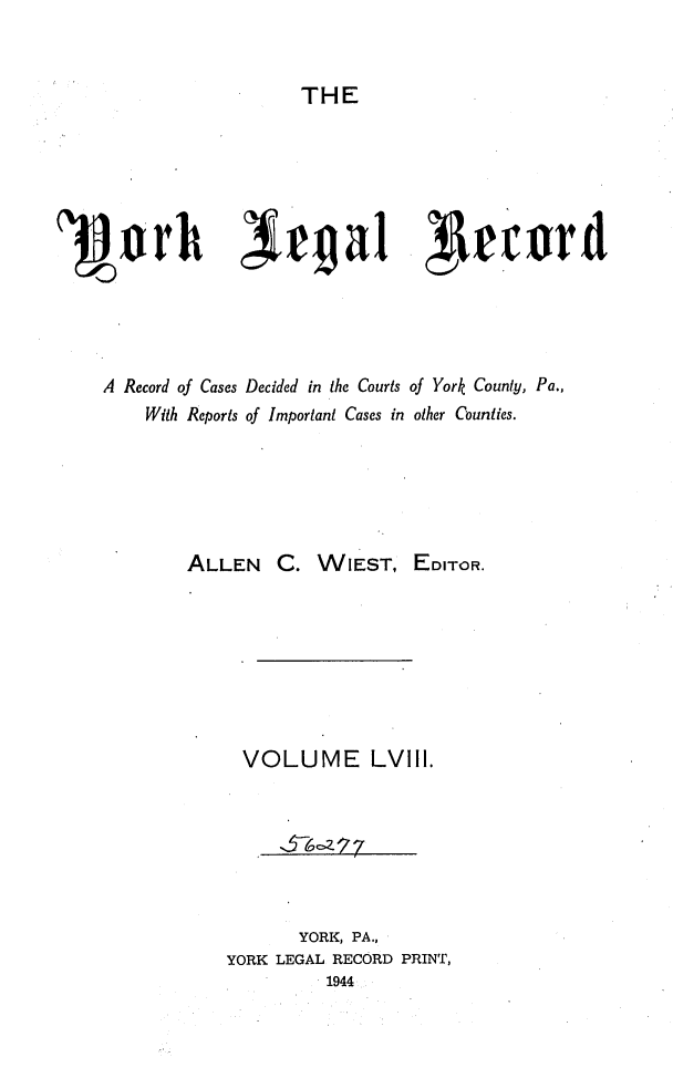 handle is hein.statereports/york0058 and id is 1 raw text is: 


THE


A Record of Cases Decided in the Courts of York County, Pa.,
     With Reports of Important Cases in other Counties.






         ALLEN C. WIEST, EDITOR.








               VOLUME LVIII.







                     YORK, PA.,
             YORK LEGAL RECORD PRINT,
                        1944



