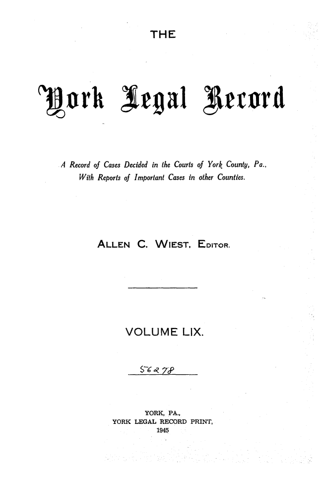 handle is hein.statereports/york0059 and id is 1 raw text is: 

THE


'3Borh Trga1 1trunrd





    A Record of Cases Decided in the Courts of York County, Pa.,
        With Reports of Important Cases in other Counties.






            ALLEN C. WIEST, EDITOR.








                 VOLUME LIX.



                    $- ? 7S



                    YORK, PA.,
               YORK LEGAL RECORD PRINT,
                        1945


