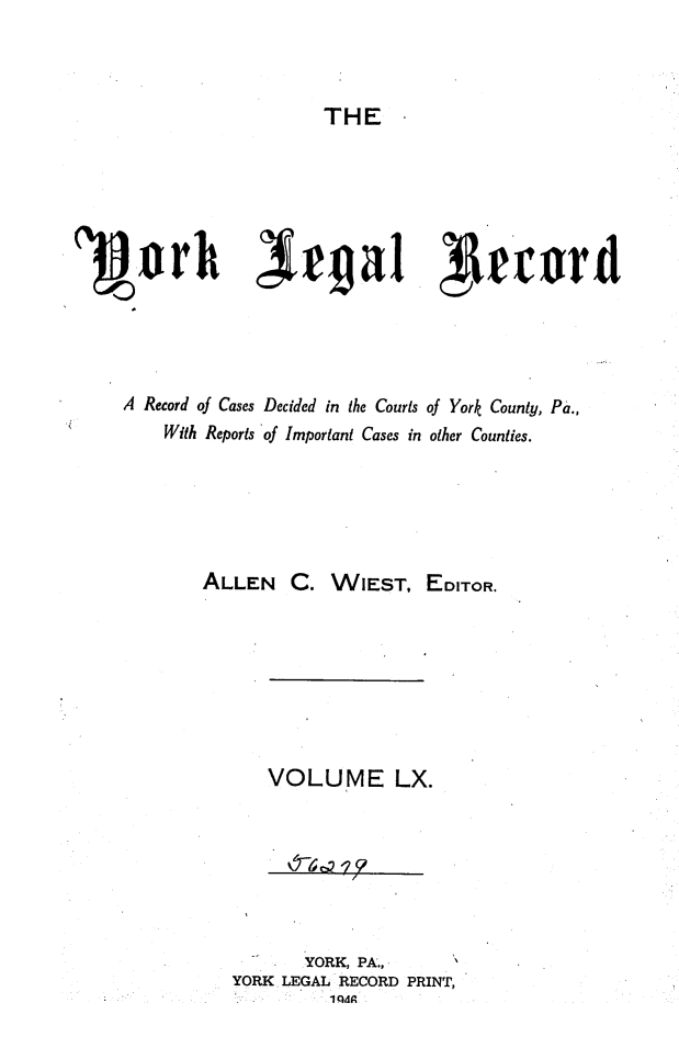 handle is hein.statereports/york0060 and id is 1 raw text is: 


THE


Pjork               ea               4~cw




    A Record of Cases Decided in the Courts of York County, Pa.,
        With Reports of Important Cases in other Counties.





            ALLEN C. WIEST, EDITOR.






                  VOLUME LX.






                      YORK, PA..,
               YORK LEGAL RECORD PRINT,
                        1IQ49


